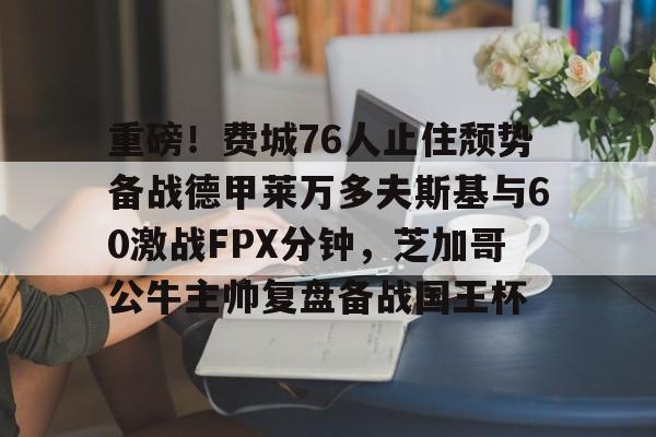今年会入口 -重磅！费城76人止住颓势备战德甲莱万多夫斯基与60激战FPX分钟，芝加哥公牛主帅复盘备战国王杯的简单介绍